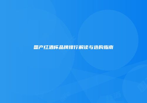 国产红酒杯品牌排行解读与选购指南