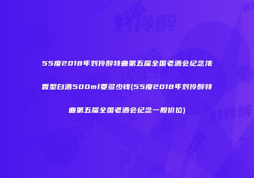 55度2018年刘伶醉特曲第五届全国老酒会纪念浓香型白酒500ml要多少钱(55度2018年刘伶醉特曲第五届全国老酒会纪念一般价位)