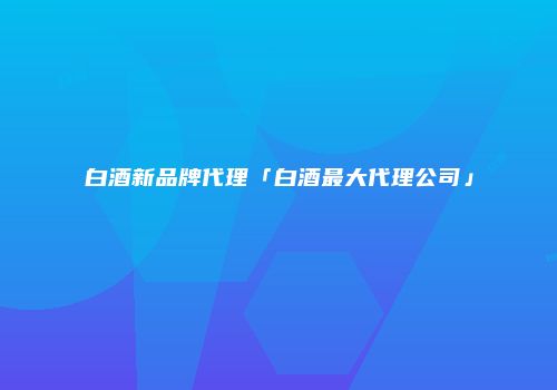 白酒新品牌代理「白酒最大代理公司」