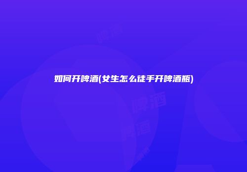 如何开啤酒(女生怎么徒手开啤酒瓶)