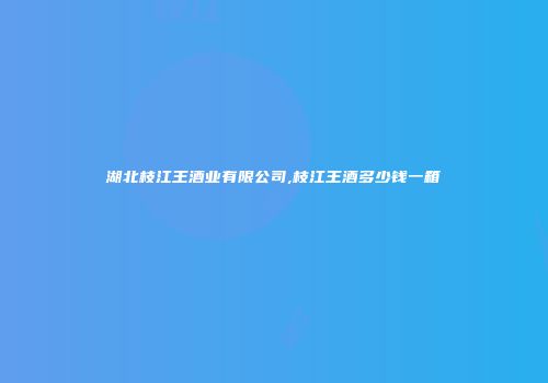 湖北枝江王酒业有限公司,枝江王酒多少钱一箱