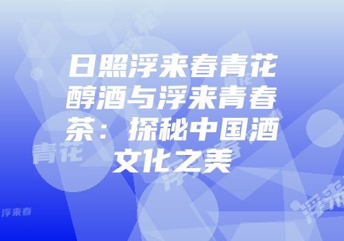 日照浮来春青花醇酒与浮来青春茶：探秘中国酒文化之美
