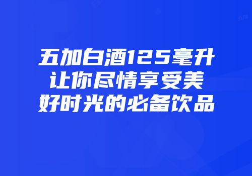 五加白酒125毫升让你尽情享受美好时光的必备饮品