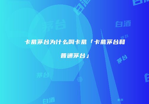 卡慕茅台为什么叫卡慕「卡慕茅台和普通茅台」