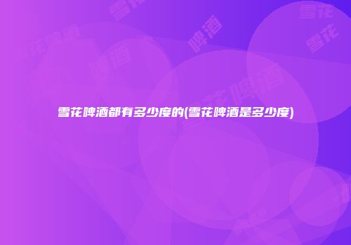 雪花啤酒都有多少度的(雪花啤酒是多少度)