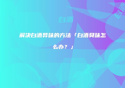 解决白酒异味的方法「白酒臭味怎么办？」