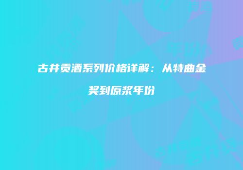 古井贡酒系列价格详解：从特曲金奖到原浆年份
