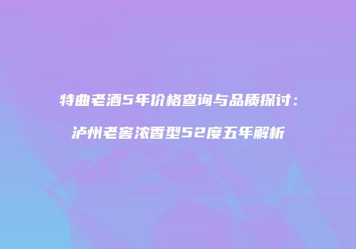 特曲老酒5年价格查询与品质探讨：泸州老窖浓香型52度五年解析