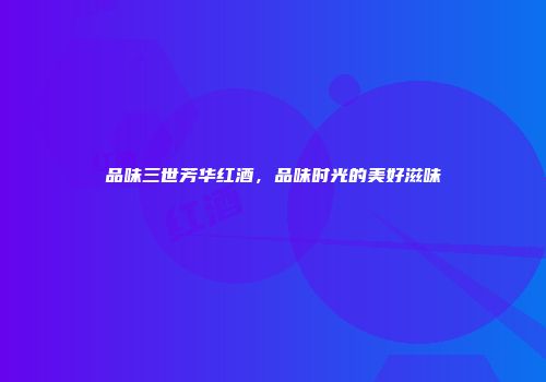 品味三世芳华红酒，品味时光的美好滋味