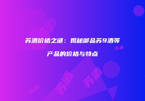 苏酒价格之谜：揭秘御品苏9酒等产品的价格与特点