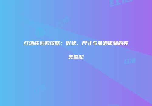 红酒杯选购攻略：形状、尺寸与品酒体验的完美匹配