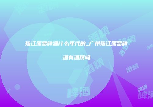 珠江菠萝啤酒什么年代的_广州珠江菠萝啤酒有酒精吗