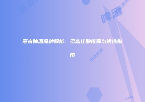 燕京啤酒品种解析：多款佳酿推荐与挑选指南