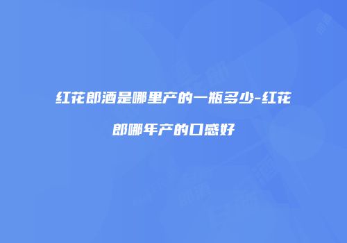 红花郎酒是哪里产的一瓶多少-红花郎哪年产的口感好