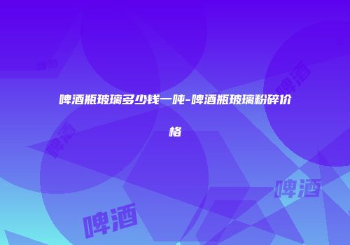 啤酒瓶玻璃多少钱一吨-啤酒瓶玻璃粉碎价格