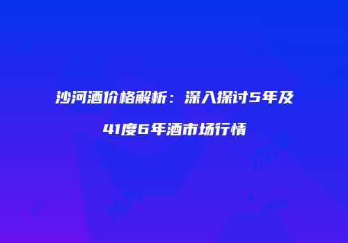 沙河酒价格解析：深入探讨5年及41度6年酒市场行情