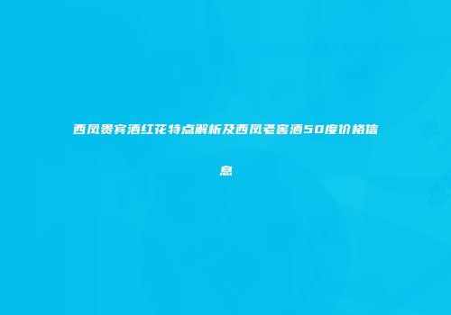 西凤贵宾酒红花特点解析及西凤老窖酒50度价格信息