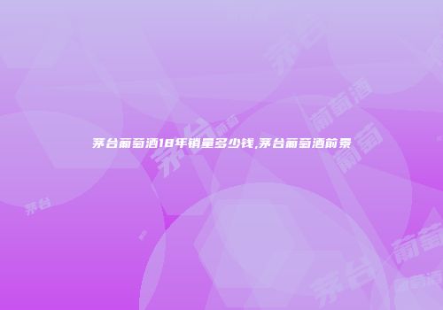 茅台葡萄酒18年销量多少钱,茅台葡萄酒前景