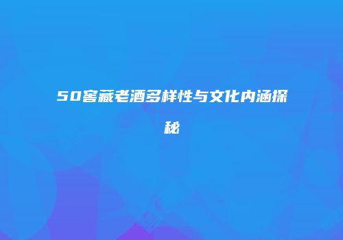 50窖藏老酒多样性与文化内涵探秘