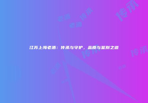 江苏上海老酒：传承与守护，品质与鉴别之道