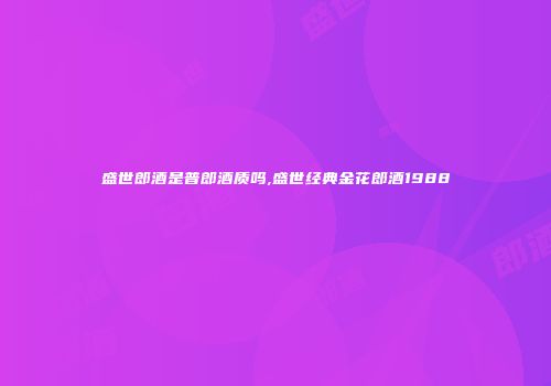 盛世郎酒是普郎酒质吗,盛世经典金花郎酒1988