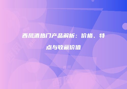 西凤酒热门产品解析：价格、特点与收藏价值