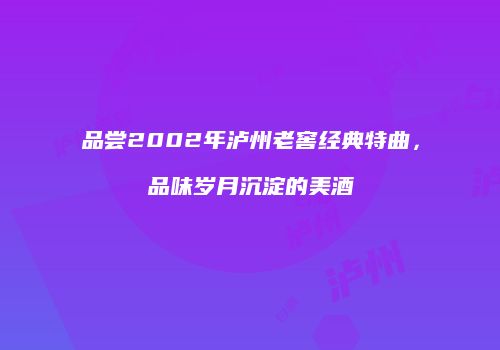 品尝2002年泸州老窖经典特曲，品味岁月沉淀的美酒