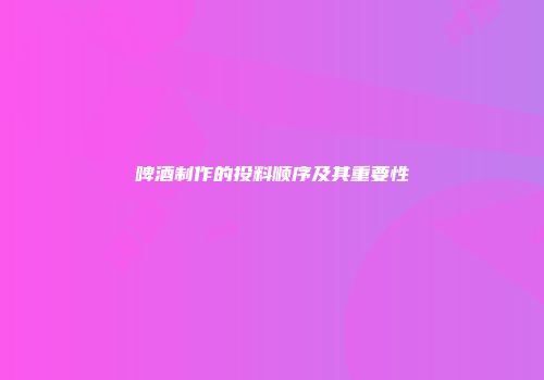 啤酒制作的投料顺序及其重要性