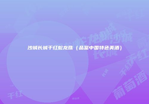 沙城长城干红蛇龙珠（品鉴中国特色美酒）