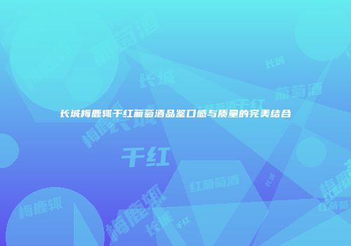 长城梅鹿辄干红葡萄酒品鉴口感与质量的完美结合