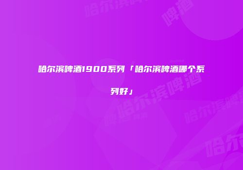 哈尔滨啤酒1900系列「哈尔滨啤酒哪个系列好」