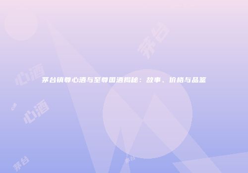 茅台镇尊心酒与至尊国酒揭秘：故事、价格与品鉴