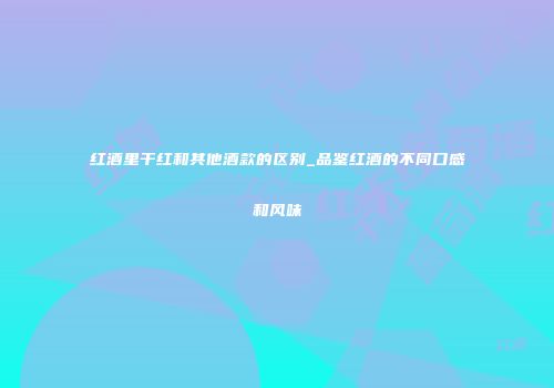 红酒里干红和其他酒款的区别_品鉴红酒的不同口感和风味