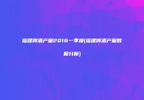 福建啤酒产量2016一季度(福建啤酒产量数据分析)