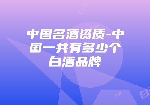 中国名酒资质-中国一共有多少个白酒品牌