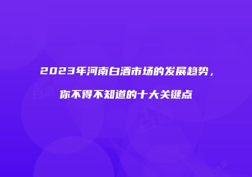 2023年河南白酒市场的发展趋势，你不得不知道的十大关键点