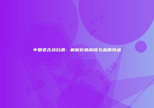 中粮老古坊白酒：解析价格构成与品质特点