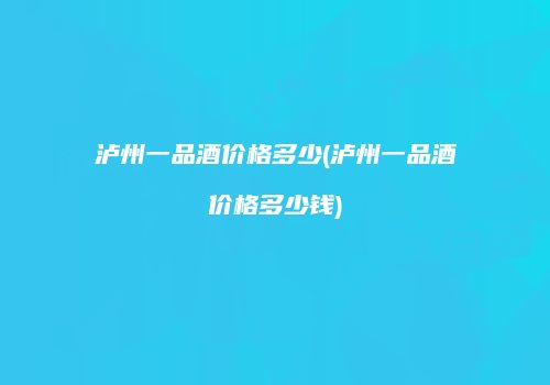泸州一品酒价格多少(泸州一品酒价格多少钱)