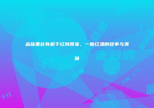 品味黑谷有机干红陕西朱，一瓶红酒的故事与美味