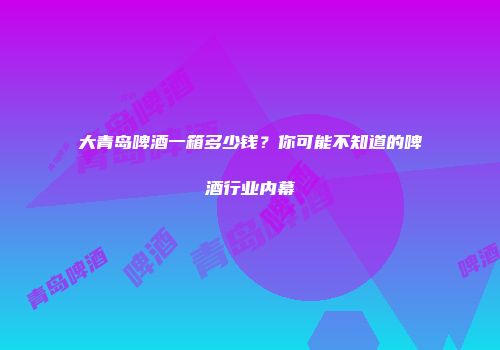 大青岛啤酒一箱多少钱？你可能不知道的啤酒行业内幕