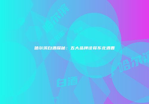 哈尔滨白酒探秘：五大品牌诠释东北酒香