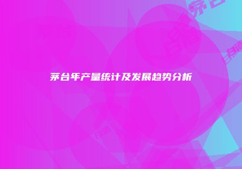 茅台年产量统计及发展趋势分析