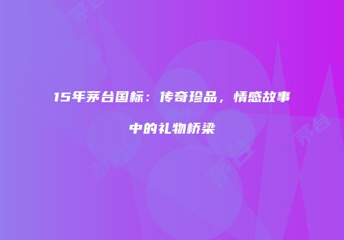 15年茅台国标：传奇珍品，情感故事中的礼物桥梁
