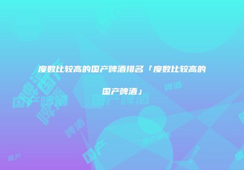 度数比较高的国产啤酒排名「度数比较高的国产啤酒」