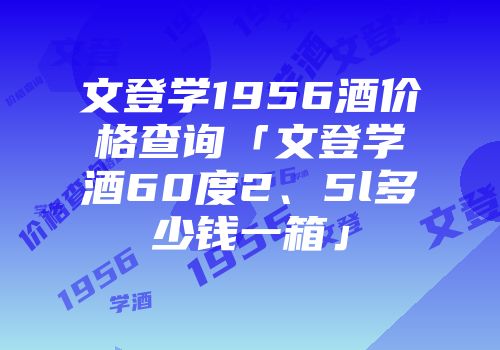 文登学1956酒价格查询「文登学酒60度2、5l多少钱一箱」