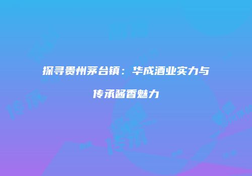 探寻贵州茅台镇：华成酒业实力与传承酱香魅力