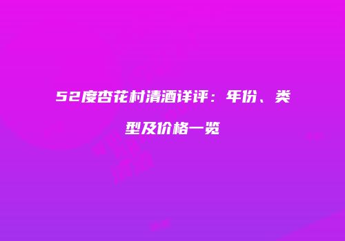 52度杏花村清酒详评：年份、类型及价格一览