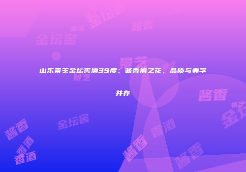 山东景芝金坛窖酒39度：酱香酒之花，品质与美学并存