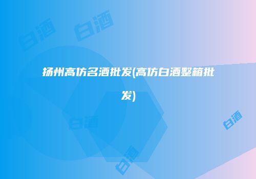 扬州高仿名酒批发(高仿白酒整箱批发)