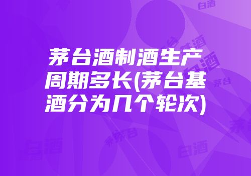 茅台酒制酒生产周期多长(茅台基酒分为几个轮次)